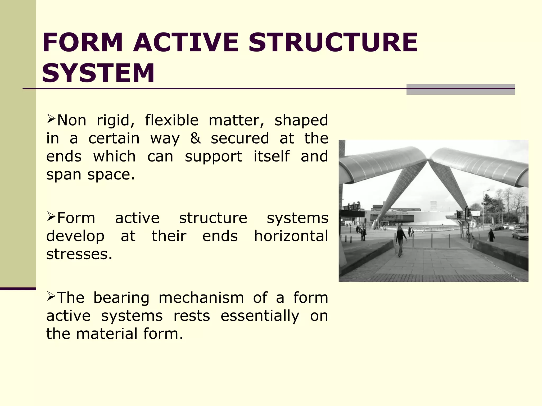 Non rigid, flexible matter, shaped
in a certain way & secured at the
ends which can support itself and
span space.
Form active structure systems
develop at their ends horizontal
stresses.
The bearing mechanism of a form
active systems rests essentially on
the material form.
FORM ACTIVE STRUCTURE
SYSTEM
 