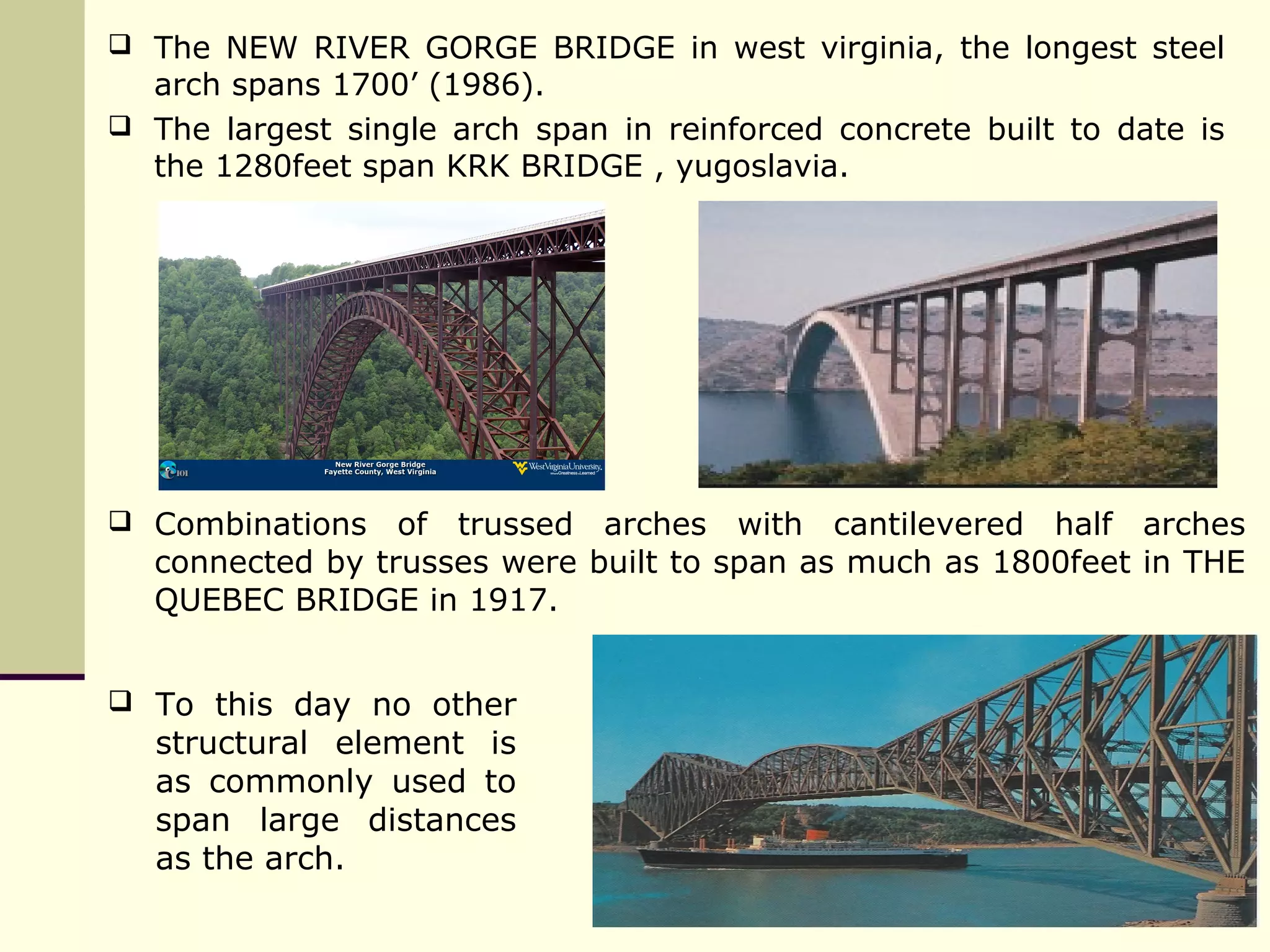  The NEW RIVER GORGE BRIDGE in west virginia, the longest steel
arch spans 1700’ (1986).
 The largest single arch span in reinforced concrete built to date is
the 1280feet span KRK BRIDGE , yugoslavia.
 Combinations of trussed arches with cantilevered half arches
connected by trusses were built to span as much as 1800feet in THE
QUEBEC BRIDGE in 1917.
 To this day no other
structural element is
as commonly used to
span large distances
as the arch.
 