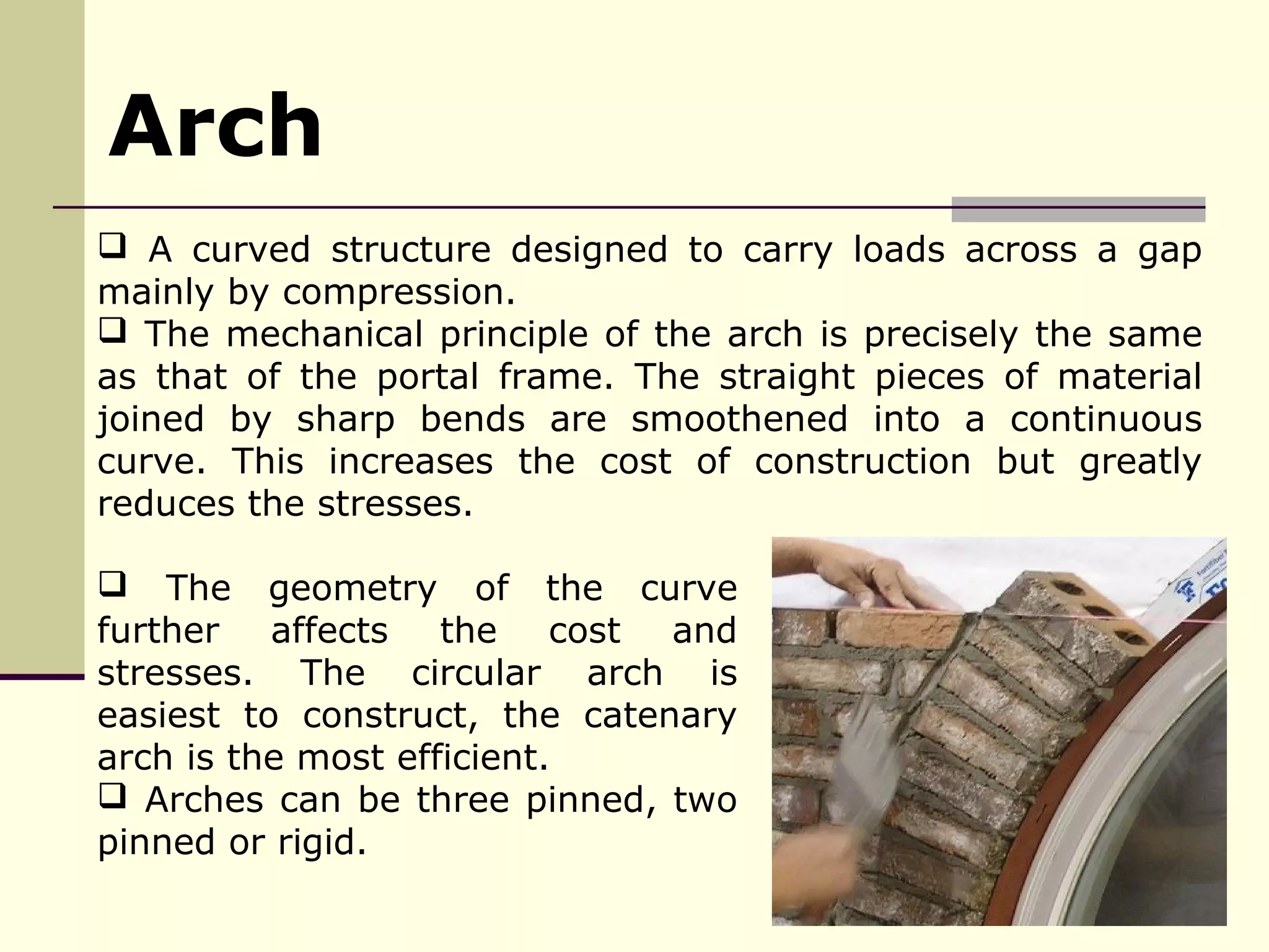  A curved structure designed to carry loads across a gap
mainly by compression.
 The mechanical principle of the arch is precisely the same
as that of the portal frame. The straight pieces of material
joined by sharp bends are smoothened into a continuous
curve. This increases the cost of construction but greatly
reduces the stresses.
Arch
 The geometry of the curve
further affects the cost and
stresses. The circular arch is
easiest to construct, the catenary
arch is the most efficient.
 Arches can be three pinned, two
pinned or rigid.
 