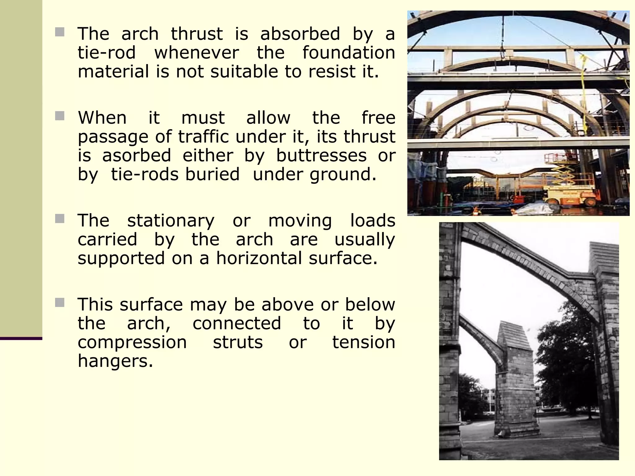  The arch thrust is absorbed by a
tie-rod whenever the foundation
material is not suitable to resist it.
 When it must allow the free
passage of traffic under it, its thrust
is asorbed either by buttresses or
by tie-rods buried under ground.
 The stationary or moving loads
carried by the arch are usually
supported on a horizontal surface.
 This surface may be above or below
the arch, connected to it by
compression struts or tension
hangers.
 