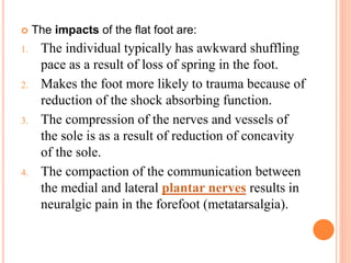  The impacts of the flat foot are:
1. The individual typically has awkward shuffling
pace as a result of loss of spring in the foot.
2. Makes the foot more likely to trauma because of
reduction of the shock absorbing function.
3. The compression of the nerves and vessels of
the sole is as a result of reduction of concavity
of the sole.
4. The compaction of the communication between
the medial and lateral plantar nerves results in
neuralgic pain in the forefoot (metatarsalgia).
 