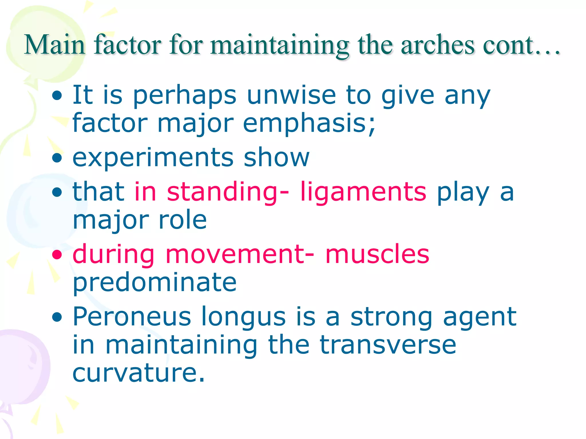 Main factor for maintaining the arches cont…
• It is perhaps unwise to give any
factor major emphasis;
• experiments show
• that in standing- ligaments play a
major role
• during movement- muscles
predominate
• Peroneus longus is a strong agent
in maintaining the transverse
curvature.
 