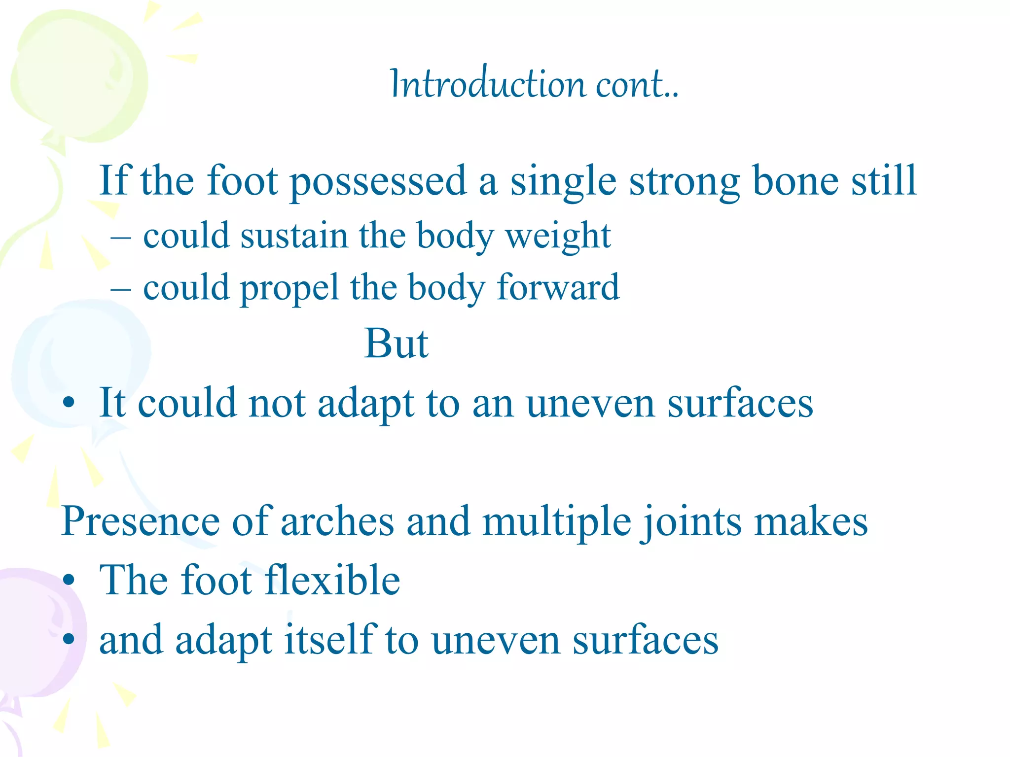 If the foot possessed a single strong bone still
– could sustain the body weight
– could propel the body forward
But
• It could not adapt to an uneven surfaces
Presence of arches and multiple joints makes
• The foot flexible
• and adapt itself to uneven surfaces
Introduction cont..
 
