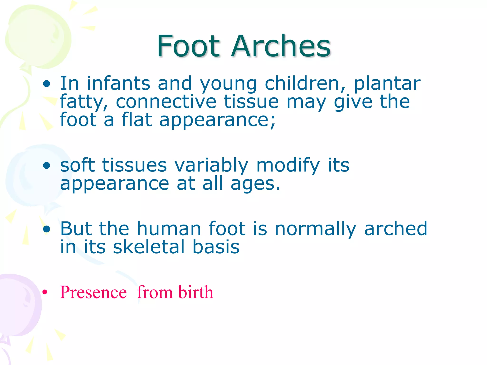 Foot Arches
• In infants and young children, plantar
fatty, connective tissue may give the
foot a flat appearance;
• soft tissues variably modify its
appearance at all ages.
• But the human foot is normally arched
in its skeletal basis
• Presence from birth
 