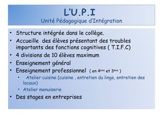 L’U.P.I  Unité Pédagogique d’Intégration Structure intégrée dans le collège. Accueille  des élèves présentant des troubles importants des fonctions cognitives ( T.I.F.C) 4 divisions de 10 élèves maximum  Enseignement général Enseignement professionnel  ( en 4 ème  et 3 ème  ) Atelier cuisine (cuisine , entretien du linge, entretien des locaux) Atelier menuiserie Des stages en entreprises 