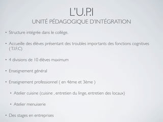 L’U.P.I
                   UNITÉ PÉDAGOGIQUE D’INTÉGRATION
•   Structure intégrée dans le collège.

•   Accueille des élèves présentant des troubles importants des fonctions cognitives
    ( T.I.F.C)

•   4 divisions de 10 élèves maximum

•   Enseignement général

•   Enseignement professionnel ( en 4ème et 3ème )

    •   Atelier cuisine (cuisine , entretien du linge, entretien des locaux)

    •   Atelier menuiserie

•   Des stages en entreprises
 