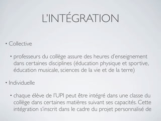 L’INTÉGRATION

• Collective

  • professeursdu collège assure des heures d’enseignement
   dans certaines disciplines (éducation physique et sportive,
   éducation musicale, sciences de la vie et de la terre)

• Individuelle

  • chaque  élève de l’UPI peut être intégré dans une classe du
   collège dans certaines matières suivant ses capacités. Cette
   intégration s’inscrit dans le cadre du projet personnalisé de
 