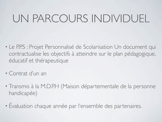 UN PARCOURS INDIVIDUEL

• LeP.P.S : Projet Personnalisé de Scolarisation Un document qui
 contractualise les objectifs à atteindre sur le plan pédagogique,
 éducatif et thérapeutique

• Contrat   d’un an

• Transmis
         à la M.D.P.H (Maison départementale de la personne
 handicapée)

• Évaluation   chaque année par l’ensemble des partenaires.
 