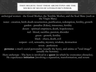 archetypal women - the Good Mother, the Terrible Mother, and the Soul Mate (such as
the Virgin Mary)
water - creation, birth-death-resurrection, purification, redemption, fertility, growth
garden - paradise (Eden), innocence, fertility
desert - spiritual emptiness, death, hopelessness
red - blood, sacrifice, passion, disorder
green - growth, fertility
black - chaos, death, evil
serpent - evil, sensuality, mystery, wisdom, destruction
seven - perfection
persona- a man's social personality (usually the hero), and anima or "soul image"
(usually the heroine).
Hero archetype - The hero is involved in a quest (in which he overcomes obstacles).
He experiences initiation (involving a separation, transformation, and return
THEY BELIEVE THAT THESE ARCHETYPES ARE THE
SOURCE OF MUCH OF LITERATURE'S POWER.
 