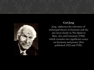 Carl Jung
Jung addresses the relevance of
archetypal theory in literature and the
arts most clearly in The Spirit in
Man, Art, and Literature (1966)
which contains two significant essays
on literature and poetry (first
published 1922 and 1930).
 