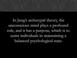 In Jung’s archetypal theory, the
unconscious mind plays a profound
role, and it has a purpose, which is to
assist individuals in maintaining a
balanced psychological state.
 