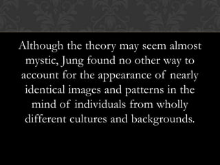 Although the theory may seem almost
mystic, Jung found no other way to
account for the appearance of nearly
identical images and patterns in the
mind of individuals from wholly
different cultures and backgrounds.
 