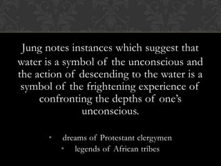Jung notes instances which suggest that
water is a symbol of the unconscious and
the action of descending to the water is a
symbol of the frightening experience of
confronting the depths of one’s
unconscious.
• dreams of Protestant clergymen
• legends of African tribes
 
