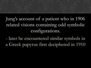 Jung’s account of a patient who in 1906
related visions containing odd symbolic
configurations.
- later he encountered similar symbols in
a Greek papyrus first deciphered in 1910
 