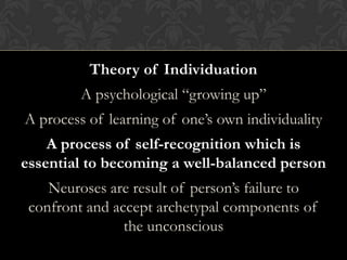 Theory of Individuation
A psychological “growing up”
A process of learning of one’s own individuality
A process of self-recognition which is
essential to becoming a well-balanced person
Neuroses are result of person’s failure to
confront and accept archetypal components of
the unconscious
 