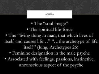ANIMA
• The “soul image”
• The spiritual life-force
• The “living thing in man, that which lives of
itself and causes life…” “…the archetype of life
itself” (Jung, Archetypes 26)
• Feminine designation in the male psyche
• Associated with feelings, passions, instinctive,
unconscious aspect of the psyche
 