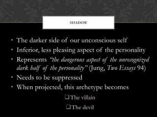 SHADOW
• The darker side of our unconscious self
• Inferior, less pleasing aspect of the personality
• Represents “the dangerous aspect of the unrecognized
dark half of the personality” (Jung, Two Essays 94)
• Needs to be suppressed
• When projected, this archetype becomes
The villain
The devil
 