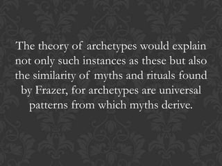 The theory of archetypes would explain
not only such instances as these but also
the similarity of myths and rituals found
by Frazer, for archetypes are universal
patterns from which myths derive.
 