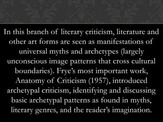 In this branch of literary criticism, literature and
other art forms are seen as manifestations of
universal myths and archetypes (largely
unconscious image patterns that cross cultural
boundaries). Frye’s most important work,
Anatomy of Criticism (1957), introduced
archetypal criticism, identifying and discussing
basic archetypal patterns as found in myths,
literary genres, and the reader’s imagination.
 