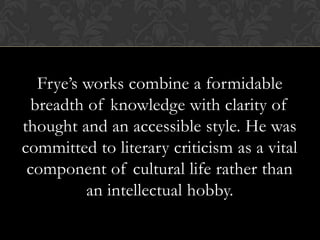 Frye’s works combine a formidable
breadth of knowledge with clarity of
thought and an accessible style. He was
committed to literary criticism as a vital
component of cultural life rather than
an intellectual hobby.
 