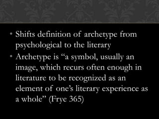 • Shifts definition of archetype from
psychological to the literary
• Archetype is “a symbol, usually an
image, which recurs often enough in
literature to be recognized as an
element of one’s literary experience as
a whole” (Frye 365)
 