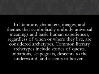 In literature, characters, images, and
themes that symbolically embody universal
meanings and basic human experiences,
regardless of when or where they live, are
considered archetypes. Common literary
archetypes include stories of quests,
initiations, scapegoats, descents to the
underworld, and ascents to heaven.
 