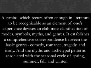 A symbol which recurs often enough in literature
to be recognizable as an element of one's
experience devises an elaborate classification of
modes, symbols, myths, and genres. It establishes
a comprehensive correspondence between the
basic genres- comedy, romance, tragedy, and
irony. And the myths and archetypal patterns
associated with the seasonal cycle of spring,
summer, fall, and winter.
 