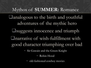 Mythos of SUMMER: Romance
analogous to the birth and youthful
adventures of the mythic hero
suggests innocence and triumph
narrative of wish-fulfillment with
good character triumphing over bad
• Sir Gawain and the Green Knight
• Robin Hood
• old-fashioned cowboy movies
 