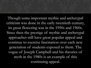 Though some important mythic and archetypal
criticism was done in the early twentieth century,
its great flowering was in the 1950s and 1960s.
Since then the prestige of mythic and archetypal
approaches still have great popular appeal and
continue to exercise fascination over each new
generation of students exposed to them. The
vogue of Joseph Campbell and his theories of
myth in the 1980s is an example of this
continuing appeal.
 