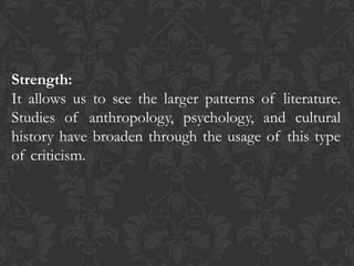 Strength:
It allows us to see the larger patterns of literature.
Studies of anthropology, psychology, and cultural
history have broaden through the usage of this type
of criticism.
 