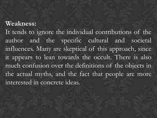Weakness:
It tends to ignore the individual contributions of the
author and the specific cultural and societal
influences. Many are skeptical of this approach, since
it appears to lean towards the occult. There is also
much confusion over the definitions of the objects in
the actual myths, and the fact that people are more
interested in concrete ideas.
 