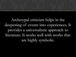 Archetypal criticism helps in the
deepening of events into experiences. It
provides a universalistic approach to
literature. It works well with works that
are highly symbolic.
 