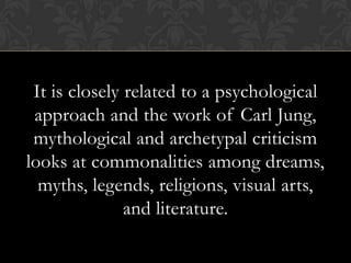 It is closely related to a psychological
approach and the work of Carl Jung,
mythological and archetypal criticism
looks at commonalities among dreams,
myths, legends, religions, visual arts,
and literature.
 