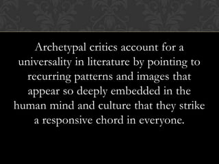 Archetypal critics account for a
universality in literature by pointing to
recurring patterns and images that
appear so deeply embedded in the
human mind and culture that they strike
a responsive chord in everyone.
 