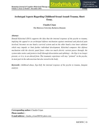Romanian Journal of Cognitive Behavioral Therapy and Hypnosis
Volume 3, Issue 4, October - December 2016 Essay
Archetypal Aspects Regarding Childhood Sexual Assault Trauma. Short
Essay.
Claudia Crişan
Titu Maiorescu University, Bucharest, Romania
Abstract
Donald Kalsched (2013) supports the idea that the internal response of the psyche to trauma,
implying the appeal to an archetypal defense mechanism against emotional and physical pain
involved, becomes on one hand a survival system and on the other hand a true inner saboteur
which may impede or limit further individual development. Kalsched compares this defense
mechanism with the electric panel fuses: when too much electric current passes through, the
system takes notice and protects itself (through dissociation and splitting) – the Ego is no longer
present, or it is, in an altered form. The traumatic experience will stay “printed” in the psyche,
in most part in the subconscious but also stored in the body.
Keywords: childhood abuse, Ego-Self, the internal response of the psyche to trauma, Jungian
analysis
Corresponding author: Claudia Crişan
Phone number: -
E-mail address: claudia_crisan2003@yahoo.com
RJCBTH 18
 