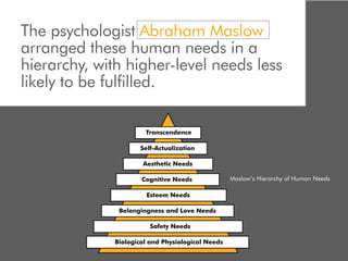 The psychologist Abraham Maslow
arranged these human needs in a
hierarchy, with higher-level needs less
likely to be fulfilled.

                       Transcendence

                      Self-Actualization

                      Aesthetic Needs

                      Cognitive Needs              Maslow’s Hierarchy of Human Needs

                        Esteem Needs

               Belongingness and Love Needs

                         Safety Needs

              Biological and Physiological Needs
 