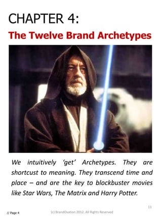 CHAPTER 4:
 The Twelve Brand Archetypes




   We intuitively ‘get’ Archetypes. They are
   shortcust to meaning. They transcend time and
   place – and are the key to blockbuster movies
   like Star Wars, The Matrix and Harry Potter.
                                                            11
// Page 4      (c) BrandOvation 2012. All Rights Reserved
 