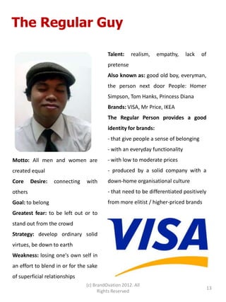 The Regular Guy

                                          Talent:    realism,    empathy,    lack   of
                                          pretense
                                          Also known as: good old boy, everyman,
                                          the person next door People: Homer
                                          Simpson, Tom Hanks, Princess Diana
                                          Brands: VISA, Mr Price, IKEA
                                          The Regular Person provides a good
                                          identity for brands:
                                          - that give people a sense of belonging
                                          - with an everyday functionality
Motto: All men and women are              - with low to moderate prices
created equal                             - produced by a solid company with a
Core     Desire:   connecting   with      down-home organisational culture
others                                    - that need to be differentiated positively
Goal: to belong                           from more elitist / higher-priced brands
Greatest fear: to be left out or to
stand out from the crowd
Strategy: develop ordinary solid
virtues, be down to earth
Weakness: losing one's own self in
an effort to blend in or for the sake
of superficial relationships
                                (c) BrandOvation 2012. All
                                                                                         13
                                      Rights Reserved
 