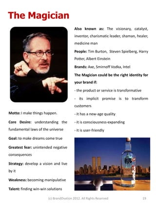 The Magician
                                          Also known as: The visionary, catalyst,
                                          inventor, charismatic leader, shaman, healer,
                                          medicine man

                                          People: Tim Burton, Steven Spielberg, Harry
                                          Potter, Albert Einstein

                                          Brands: Axe, Smirnoff Vodka, Intel

                                          The Magician could be the right identity for
                                          your brand if:

                                          - the product or service is transformative

                                          - its implicit promise is to transform
                                          customers
Motto: I make things happen.              - it has a new-age quality
Core Desire: understanding the            - it is consciousness-expanding
fundamental laws of the universe          - it is user-friendly
Goal: to make dreams come true

Greatest fear: unintended negative
consequences

Strategy: develop a vision and live
by it

Weakness: becoming manipulative

Talent: finding win-win solutions

                        (c) BrandOvation 2012. All Rights Reserved                     19
 