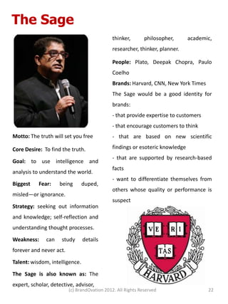 The Sage
                                             thinker,        philosopher,     academic,
                                             researcher, thinker, planner.

                                             People: Plato, Deepak Chopra, Paulo
                                             Coelho
                                             Brands: Harvard, CNN, New York Times
                                             The Sage would be a good identity for
                                             brands:
                                             - that provide expertise to customers
                                             - that encourage customers to think
Motto: The truth will set you free           - that are based on new scientific

Core Desire: To find the truth.              findings or esoteric knowledge
                                             - that are supported by research-based
Goal: to use intelligence and
                                             facts
analysis to understand the world.
                                             - want to differentiate themselves from
Biggest    Fear:    being       duped,
                                             others whose quality or performance is
misled—or ignorance.
                                             suspect
Strategy: seeking out information
and knowledge; self-reflection and
understanding thought processes.

Weakness:     can    study      details
forever and never act.

Talent: wisdom, intelligence.

The Sage is also known as: The
expert, scholar, detective, advisor,
                         (c) BrandOvation 2012. All Rights Reserved                  22
 