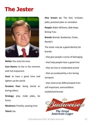 The Jester
                                          Also known as: The fool, trickster,
                                          joker, practical joker or comedian

                                          People: Robin Williams, Bob Hope,
                                          Bishop Tutu

                                          Brands: Brands: Budweiser, Fanta,
                                          Nando’s

                                          The Jester may be a good identity for
                                          brands:

                                          - that give people a sense of belonging
Motto: You only live once                 - that help people have a good time
Core Desire: to live in the moment        - that are low or moderately priced
with full enjoyment
                                          - that are produced by a fun-loving
Goal: to have a great time and            company
lighten up the world
                                          - that need to be differentiated from
Greatest Fear: being bored or             self-important, overconfident
boring others                             established brands
Strategy: play, make jokes, be
funny

Weakness: frivolity, wasting time

Talent: Joy


                       (c) BrandOvation 2012. All Rights Reserved                   23
 