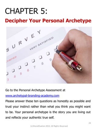 CHAPTER 5:
Decipher Your Personal Archetype




Go to the Personal Archetype Assessment at
www.archetypal-branding-academy.com
Please answer these ten questions as honestly as possible and
trust your instinct rather than what you think you might want
to be. Your personal archetype is the story you are living out
and reflects your authentic true self.
                                                                24
                   (c) BrandOvation 2012. All Rights Reserved
 