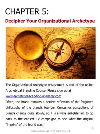 CHAPTER 5:
Decipher Your Organizational Archetype




The Organizational Archetype Assessment is part of the online
Arcchetypal Branding Course. Please sign up at
www.archetypal-branding-academy.com
Often, the brand remains a perfect reflection of the forgotten
philosophy of the brand’s founder. Consumer perceptions of
brands change quite slowly, so it is always enlightening to go
back to the earliest TV campaigns to see what the original
“imprint” of the brand was.
                                                               25
                  (c) BrandOvation 2012. All Rights Reserved
 
