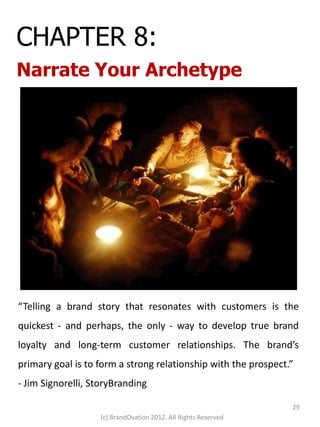 CHAPTER 8:
Narrate Your Archetype




“Telling a brand story that resonates with customers is the
quickest - and perhaps, the only - way to develop true brand
loyalty and long-term customer relationships. The brand’s
primary goal is to form a strong relationship with the prospect.”
- Jim Signorelli, StoryBranding

                                                                29
                   (c) BrandOvation 2012. All Rights Reserved
 