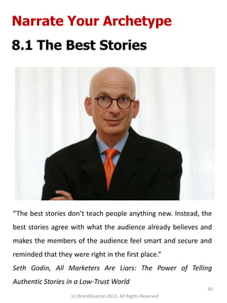 Narrate Your Archetype
8.1 The Best Stories




“The best stories don’t teach people anything new. Instead, the
best stories agree with what the audience already believes and
makes the members of the audience feel smart and secure and
reminded that they were right in the first place.”
Seth Godin, All Marketers Are Liars: The Power of Telling
Authentic Stories in a Low-Trust World
                                                                30
                   (c) BrandOvation 2012. All Rights Reserved
 