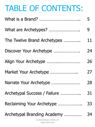 TABLE OF CONTENTS:
What is a Brand? ………………….….……..            5

What are Archetypes? ……………………..            9

The Twelve Brand Archetypes …………..         11

Discover Your Archetype ………………….           24

Align Your Archetype ……….………………            26

Market Your Archetype …………………..            27

Narrate Your Archetype ……………………            28

Archetypal Success / Failure ……………..       31

Reclaiming Your Archetype ………………..         33

Archetypal Branding Academy ……………          34
              (c) BrandOvation 2012. All
                    Rights Reserved
 