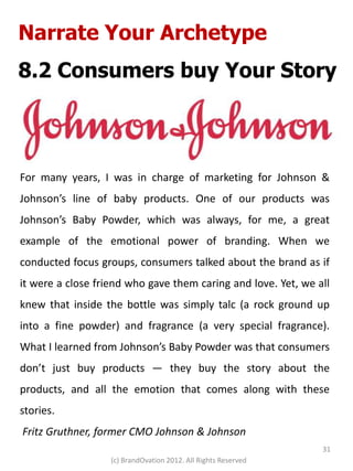 Narrate Your Archetype
8.2 Consumers buy Your Story



For many years, I was in charge of marketing for Johnson &
Johnson’s line of baby products. One of our products was
Johnson’s Baby Powder, which was always, for me, a great
example of the emotional power of branding. When we
conducted focus groups, consumers talked about the brand as if
it were a close friend who gave them caring and love. Yet, we all
knew that inside the bottle was simply talc (a rock ground up
into a fine powder) and fragrance (a very special fragrance).
What I learned from Johnson’s Baby Powder was that consumers
don’t just buy products — they buy the story about the
products, and all the emotion that comes along with these
stories.
Fritz Gruthner, former CMO Johnson & Johnson
                                                                31
                   (c) BrandOvation 2012. All Rights Reserved
 