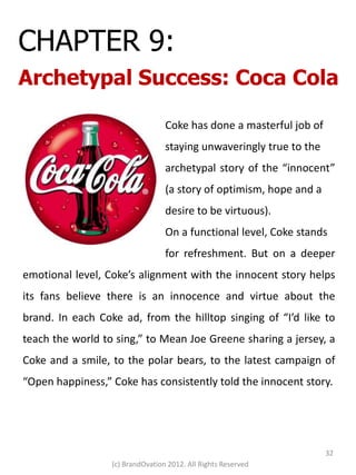 CHAPTER 9:
Archetypal Success: Coca Cola

                                  Coke has done a masterful job of
                                  staying unwaveringly true to the
                                  archetypal story of the “innocent”
                                  (a story of optimism, hope and a
                                  desire to be virtuous).
                                  On a functional level, Coke stands
                                  for refreshment. But on a deeper
emotional level, Coke’s alignment with the innocent story helps
its fans believe there is an innocence and virtue about the
brand. In each Coke ad, from the hilltop singing of “I’d like to
teach the world to sing,” to Mean Joe Greene sharing a jersey, a
Coke and a smile, to the polar bears, to the latest campaign of
“Open happiness,” Coke has consistently told the innocent story.




                                                                     32
                  (c) BrandOvation 2012. All Rights Reserved
 