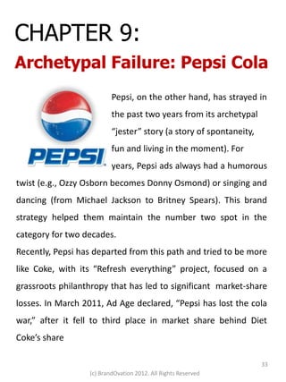 CHAPTER 9:
Archetypal Failure: Pepsi Cola
                          Pepsi, on the other hand, has strayed in
                          the past two years from its archetypal
                          “jester” story (a story of spontaneity,
                          fun and living in the moment). For
                          years, Pepsi ads always had a humorous
twist (e.g., Ozzy Osborn becomes Donny Osmond) or singing and
dancing (from Michael Jackson to Britney Spears). This brand
strategy helped them maintain the number two spot in the
category for two decades.
Recently, Pepsi has departed from this path and tried to be more
like Coke, with its “Refresh everything” project, focused on a
grassroots philanthropy that has led to significant market-share
losses. In March 2011, Ad Age declared, “Pepsi has lost the cola
war,” after it fell to third place in market share behind Diet
Coke’s share

                                                                    33
                  (c) BrandOvation 2012. All Rights Reserved
 
