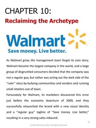 CHAPTER 10:
Reclaiming the Archetype




As Walmart grew, the management team forgot its core story.
Walmart became the largest company in the world, and a large
group of disgruntled consumers decided that the company was
not a regular guy, but rather was acting out the dark side of the
“ruler” story by bullying communities and vendors and running
small retailers out of town.
Fortunately for Walmart, its marketers discovered this error
just before the economic downturn of 2009, and they
successfully relaunched the brand with a new visual identity
and a “regular guy” tagline of “Save money. Live better,”
resulting in a very strong sales rebound.
                                                                35
                   (c) BrandOvation 2012. All Rights Reserved
 